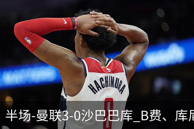 半场-曼联3-0沙巴巴库 B费、库尼亚、舍什科破门
